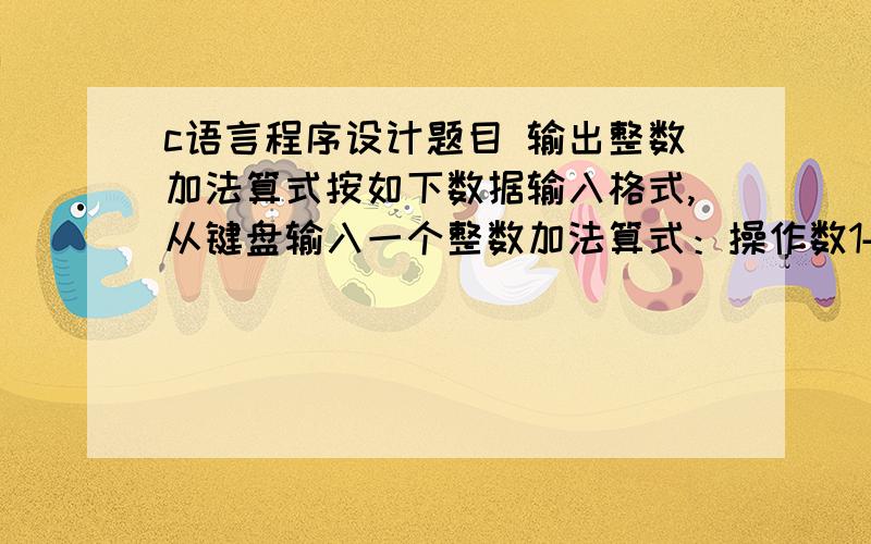 c语言程序设计题目 输出整数加法算式按如下数据输入格式,从键盘输入一个整数加法算式：操作数1+操作数2然后计算并输出该表达式的计算结果,输入格式如下：操作数1+操作数2=计算结果输