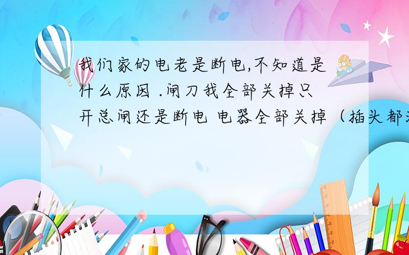 我们家的电老是断电,不知道是什么原因 .闸刀我全部关掉只开总闸还是断电 电器全部关掉（插头都没插）