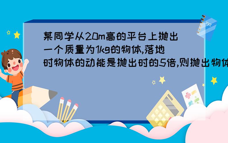 某同学从20m高的平台上抛出一个质量为1kg的物体,落地时物体的动能是抛出时的5倍,则抛出物体时的速度为 ,