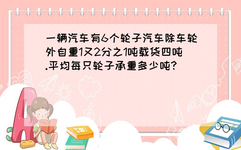 一辆汽车有6个轮子汽车除车轮外自重1又2分之1吨载货四吨.平均每只轮子承重多少吨?