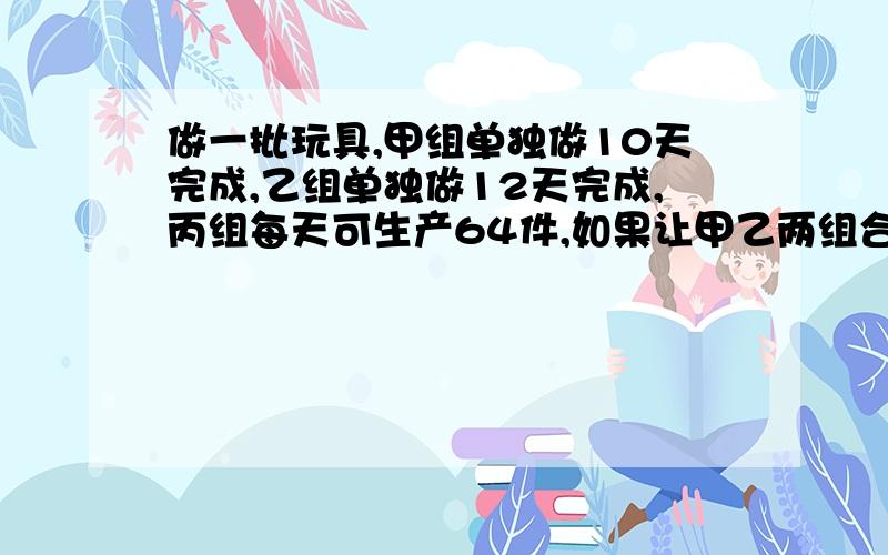 做一批玩具,甲组单独做10天完成,乙组单独做12天完成,丙组每天可生产64件,如果让甲乙两组合作4天,则还有256件没有完成,现在决定三组合作,需要多少天完成?