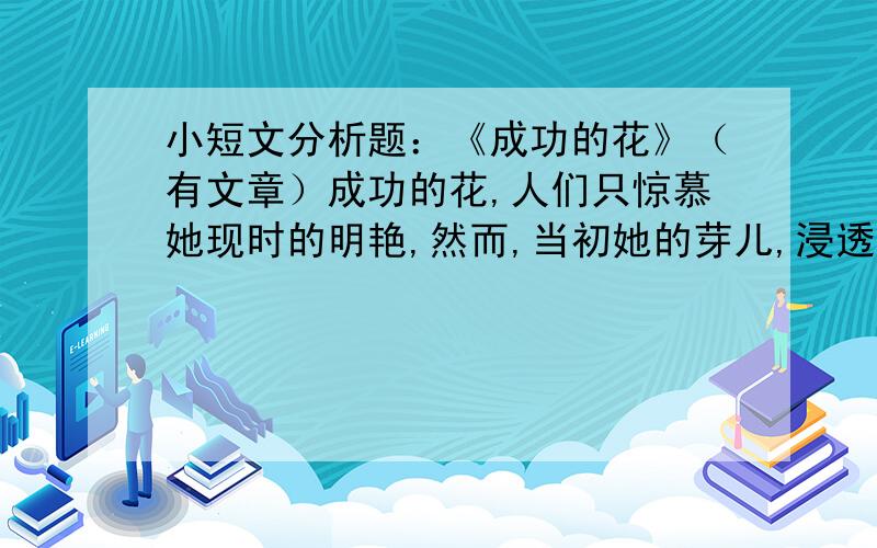 小短文分析题：《成功的花》（有文章）成功的花,人们只惊慕她现时的明艳,然而,当初她的芽儿,浸透了奋斗的泪泉,洒遍了牺牲的血雨1.这首诗描写的对象是什么?诗中哪一句形象的突出了花