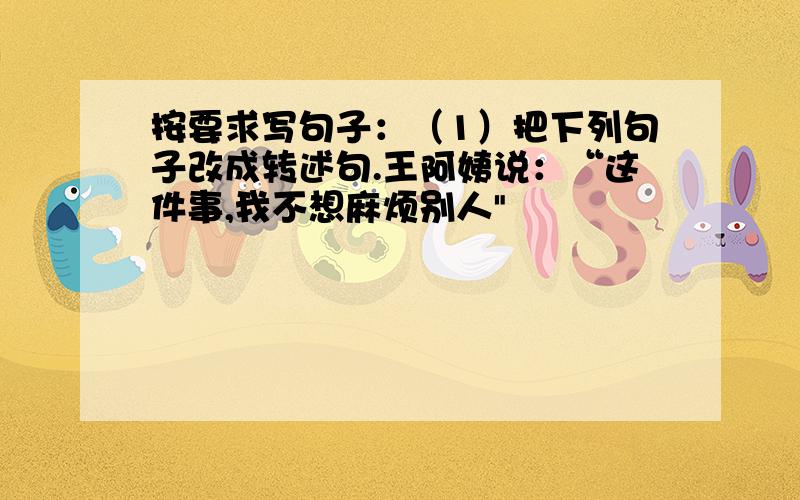 按要求写句子：（1）把下列句子改成转述句.王阿姨说：“这件事,我不想麻烦别人