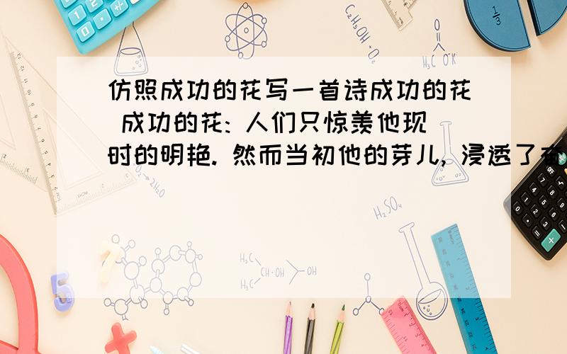 仿照成功的花写一首诗成功的花 成功的花: 人们只惊羡他现时的明艳. 然而当初他的芽儿, 浸透了奋斗的泪泉, 撒遍了牺牲的血雨.