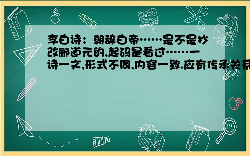 李白诗：朝辞白帝……是不是抄改郦道元的,起码是看过……一诗一文,形式不同,内容一致.应有传承关系?