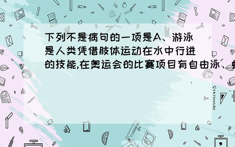 下列不是病句的一项是A、游泳是人类凭借肢体运动在水中行进的技能,在奥运会的比赛项目有自由泳、蝶泳、仰泳、蛙泳和混合泳等,很多姿势都是模仿水生动物游泳.B、短跑比赛时,运动员在