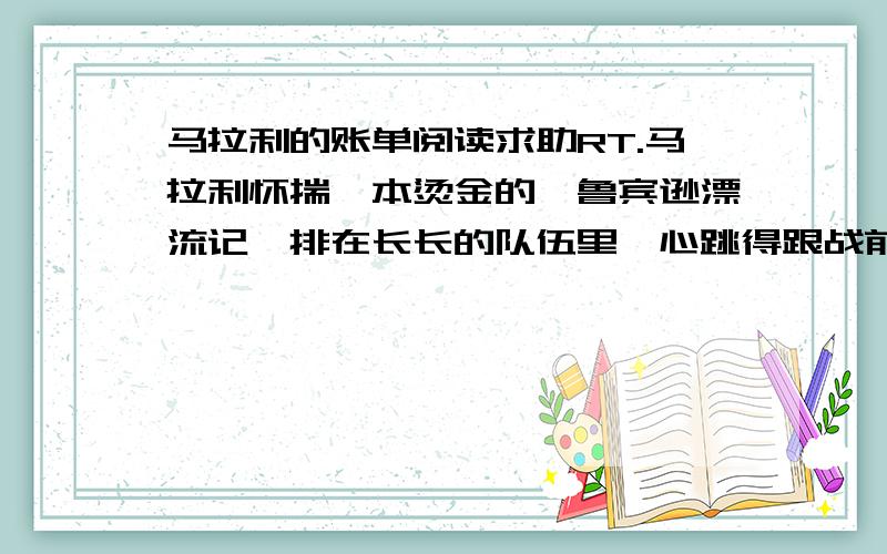 马拉利的账单阅读求助RT.马拉利怀揣一本烫金的《鲁宾逊漂流记》排在长长的队伍里,心跳得跟战前的鼓点一样.“唉,还有比我更惨的吗?父母离异,自己无家可归.可怜的奶奶,不要再为我失眠了