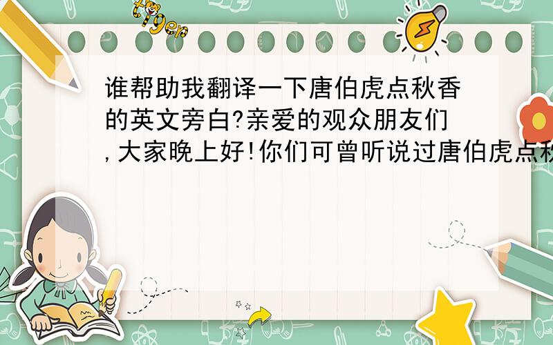 谁帮助我翻译一下唐伯虎点秋香的英文旁白?亲爱的观众朋友们,大家晚上好!你们可曾听说过唐伯虎点秋香的故事?什么?你们听过.那肯定是人工修饰过的.这回你们就听我给你们讲一个原汁原味