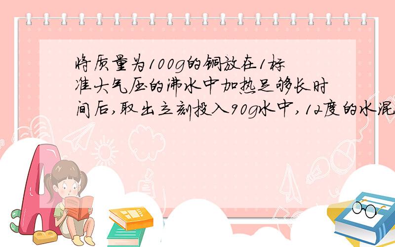 将质量为100g的铜放在1标准大气压的沸水中加热足够长时间后,取出立刻投入90g水中,12度的水混合后上升到2求铜的比热上升到20度