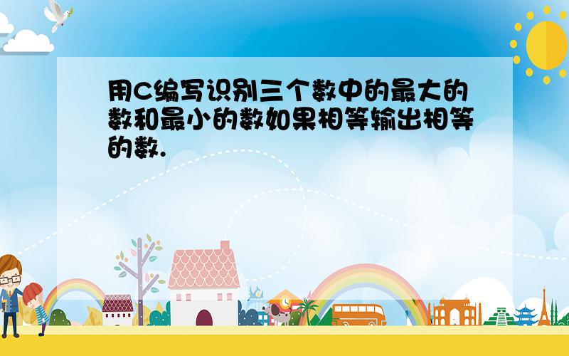 用C编写识别三个数中的最大的数和最小的数如果相等输出相等的数.