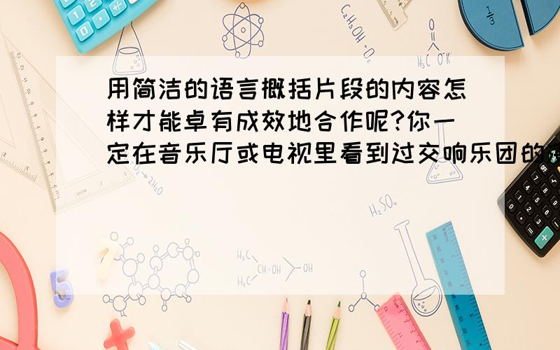 用简洁的语言概括片段的内容怎样才能卓有成效地合作呢?你一定在音乐厅或电视里看到过交响乐团的演奏吧,这可算得上是人与人合作的典范了.你瞧,指挥家轻轻一扬手里的指挥棒,悠扬的乐