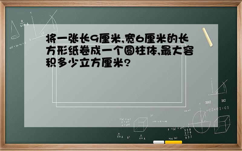 将一张长9厘米,宽6厘米的长方形纸卷成一个圆柱体,最大容积多少立方厘米?