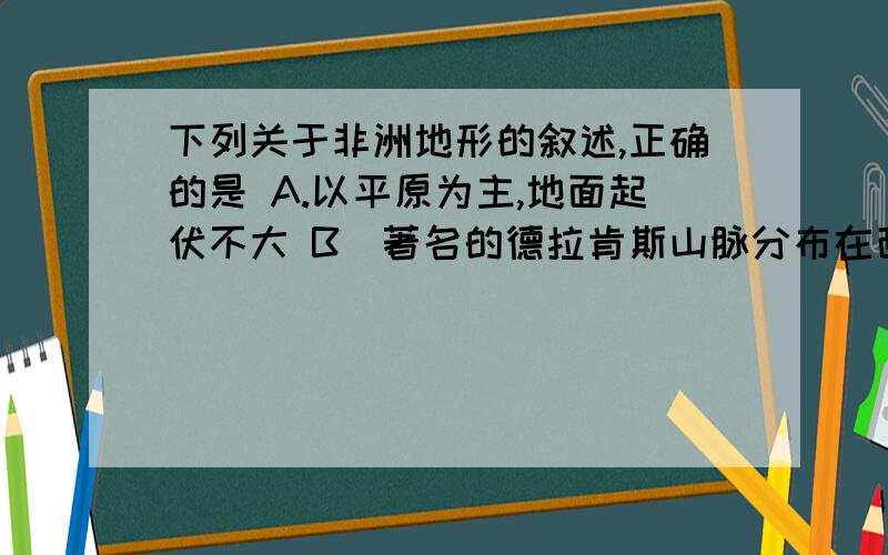 下列关于非洲地形的叙述,正确的是 A.以平原为主,地面起伏不大 B．著名的德拉肯斯山脉分布在西北边缘 C．东非大裂谷是世界上最长的裂谷带 D．最高山峰乞力马扎罗山位于埃塞尔比亚高原