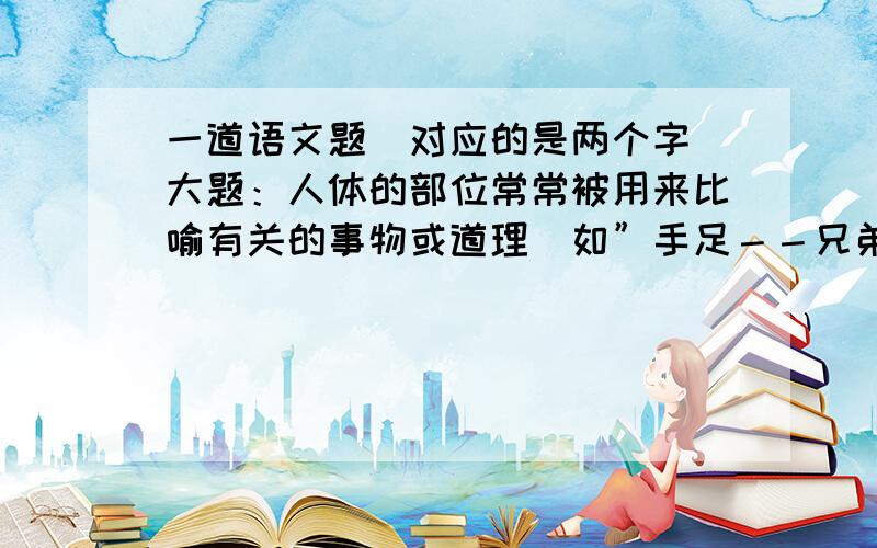 一道语文题(对应的是两个字)大题：人体的部位常常被用来比喻有关的事物或道理．如”手足－－兄弟””胃口－－食量（或要求）”等．想一想,下面的人体部位各比喻什么． 1.心腹－－2.