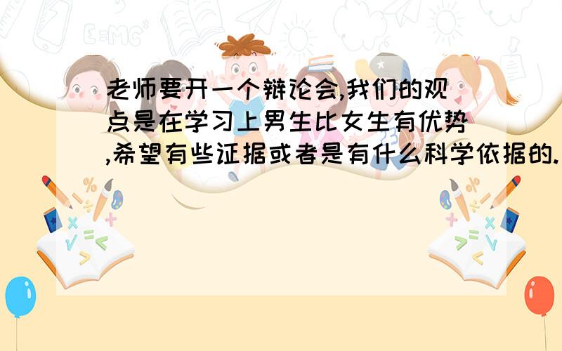 老师要开一个辩论会,我们的观点是在学习上男生比女生有优势,希望有些证据或者是有什么科学依据的.