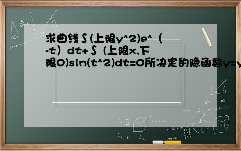 求曲线∫(上限y^2)e^（-t）dt+∫ (上限x,下限0)sin(t^2)dt=0所决定的隐函数y=y(x)的导数dy/dx答案是-cos(x^2)/2y*e^(-y)