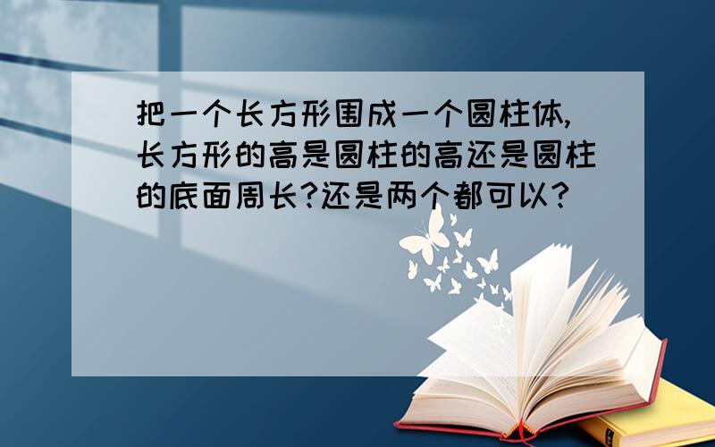 把一个长方形围成一个圆柱体,长方形的高是圆柱的高还是圆柱的底面周长?还是两个都可以?