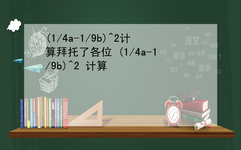 (1/4a-1/9b)^2计算拜托了各位 (1/4a-1/9b)^2 计算