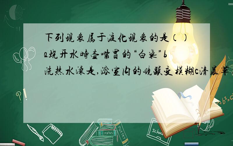 下列现象属于液化现象的是（）a烧开水时壶嘴冒的“白气”b洗热水澡是,浴室内的镜头变模糊c清晨草木上挂着露珠d寒冷的冬天滴水成冰