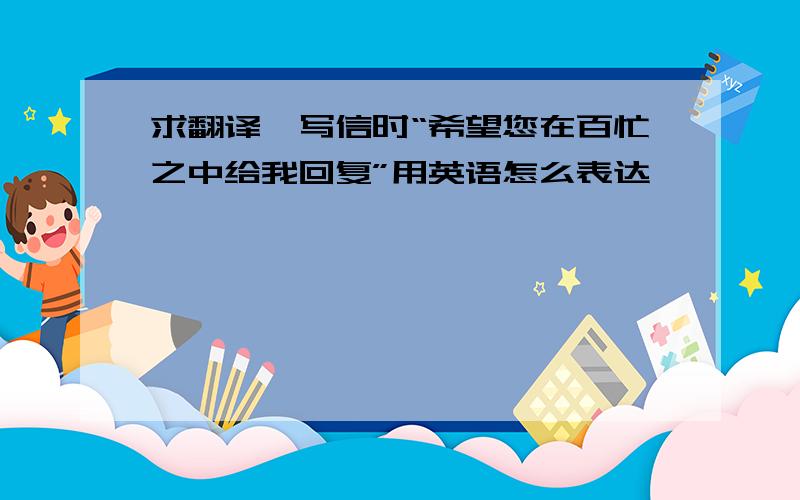 求翻译,写信时“希望您在百忙之中给我回复”用英语怎么表达