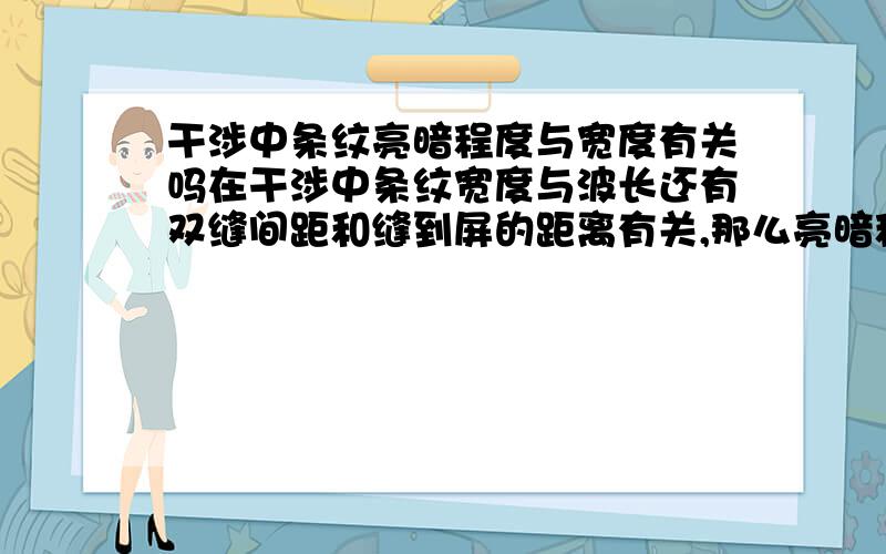 干涉中条纹亮暗程度与宽度有关吗在干涉中条纹宽度与波长还有双缝间距和缝到屏的距离有关,那么亮暗程度跟这个有关系?是条纹越宽 就越暗(亮） 还是什么?