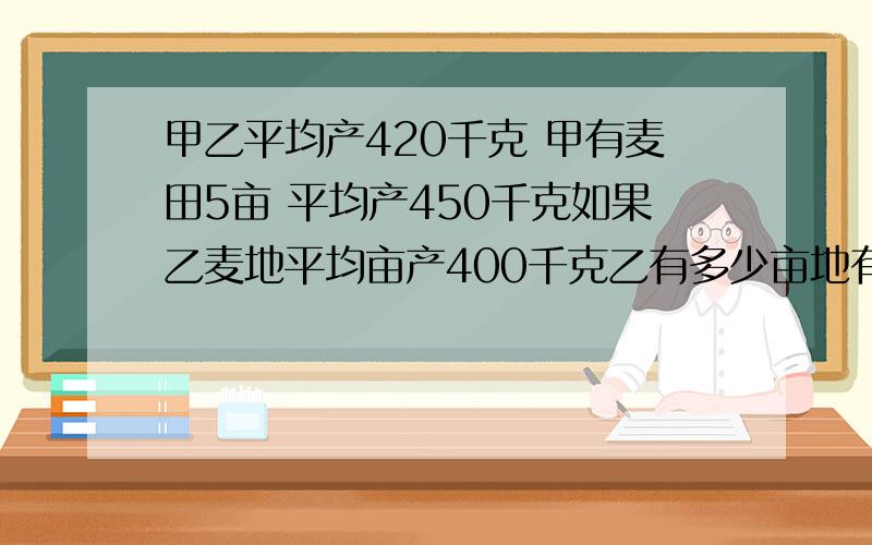 甲乙平均产420千克 甲有麦田5亩 平均产450千克如果乙麦地平均亩产400千克乙有多少亩地有甲乙两块麦地 平均亩产420千克 甲有麦田5亩 平均产450千克 如果乙麦地平均亩产400千克 呢么乙有多少