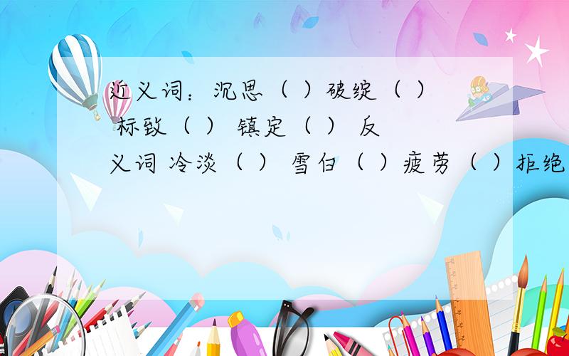 近义词：沉思（ ）破绽（ ） 标致（ ） 镇定（ ） 反义词 冷淡（ ） 雪白（ ）疲劳（ ）拒绝（ ）