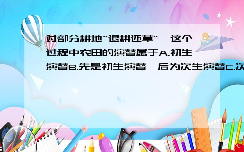 对部分耕地“退耕还草”,这个过程中农田的演替属于A.初生演替B.先是初生演替,后为次生演替C.次生演替D.先是次生演替,后为初生演替