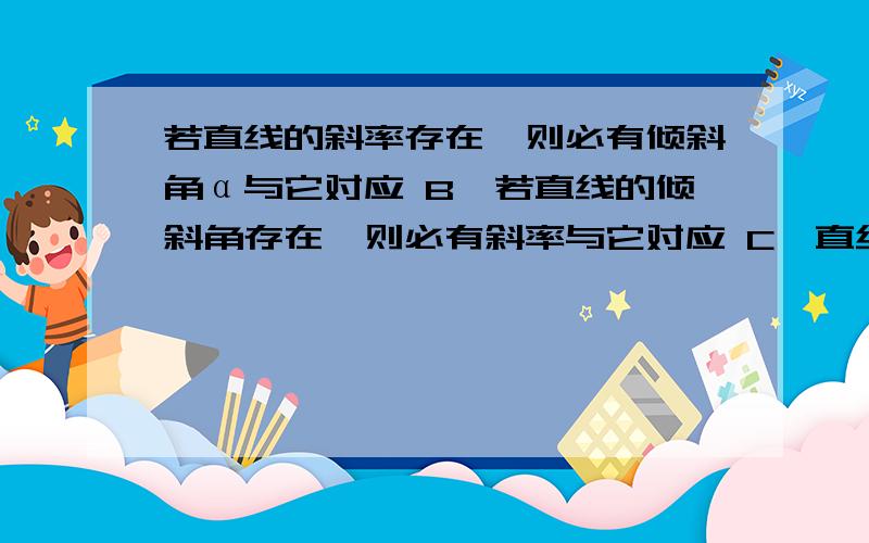 若直线的斜率存在,则必有倾斜角α与它对应 B、若直线的倾斜角存在,则必有斜率与它对应 C、直线的斜率为k,则这条直线的倾斜角为arctank D、直线的倾斜角为α,则这条直线的斜率为tanα