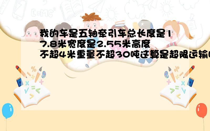 我的车是五轴牵引车总长度是17.8米宽度是2.55米高度不超4米重量不超30吨这算是超限运输吗