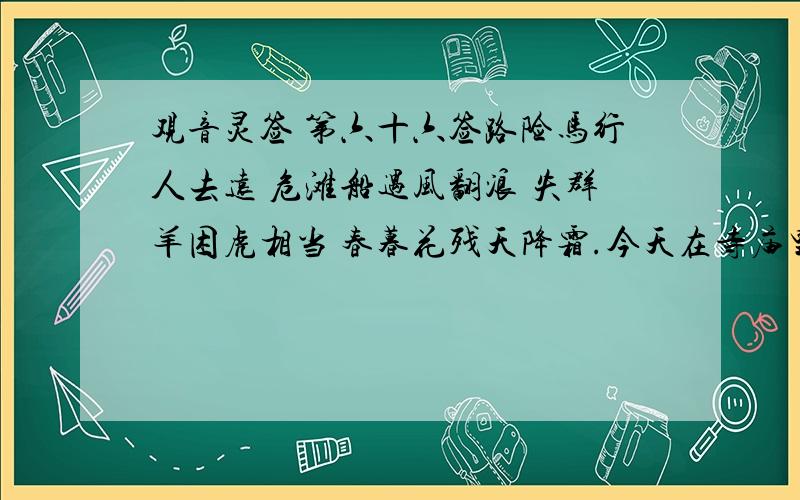 观音灵签 第六十六签路险马行人去远 危滩船遇风翻浪 失群羊困虎相当 春暮花残天降霜.今天在寺庙里求得!