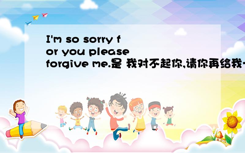 I'm so sorry for you please forgive me.是 我对不起你,请你再给我一次机会的意思么?