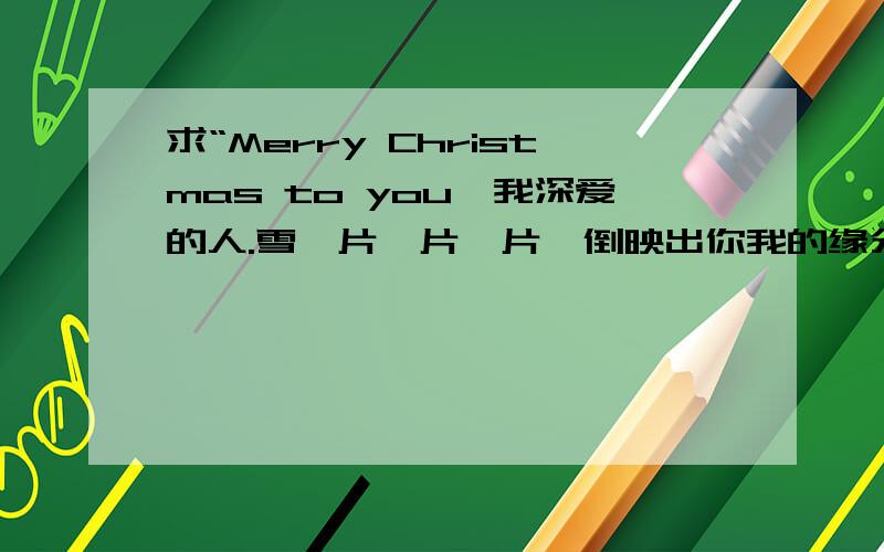 求“Merry Christmas to you,我深爱的人.雪一片一片一片,倒映出你我的缘分,眼看春天,就要来了,而我也提供准确的答案