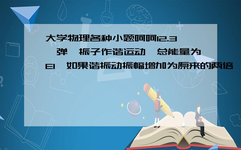 大学物理各种小题呵呵12.3一弹簧振子作谐运动,总能量为E1,如果谐振动振幅增加为原来的两倍,重物的质量增为原来的四倍,则它的动能量变为_______(4E1)12.2一质点在X轴上作谐振动,振幅A=4cm,周期