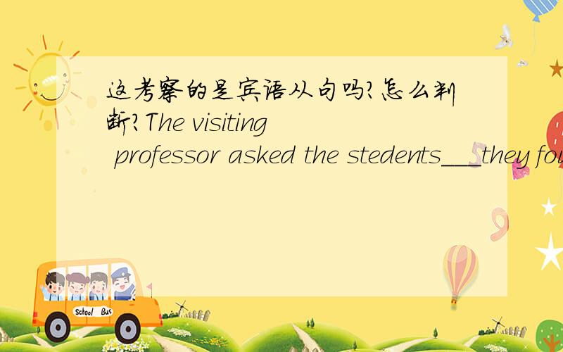 这考察的是宾语从句吗?怎么判断?The visiting professor asked the stedents___they found most difficult in learing English.A.whether B.where C.what D.how