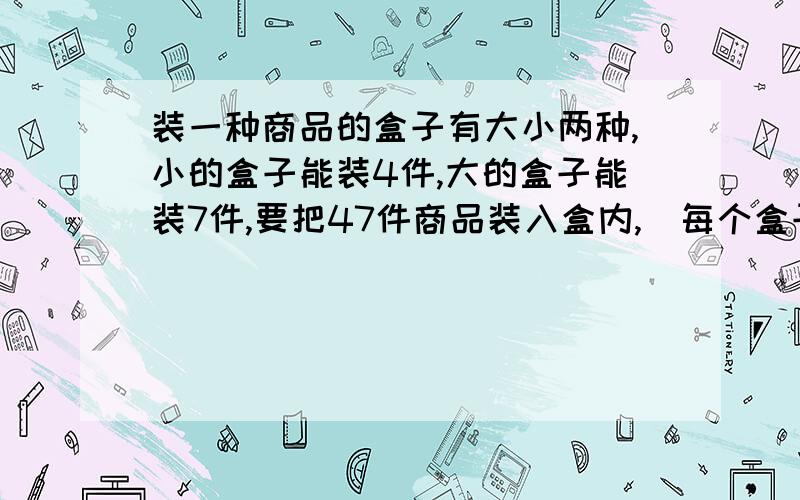 装一种商品的盒子有大小两种,小的盒子能装4件,大的盒子能装7件,要把47件商品装入盒内,（每个盒子恰好装满）,需要大小盒子各多少个?