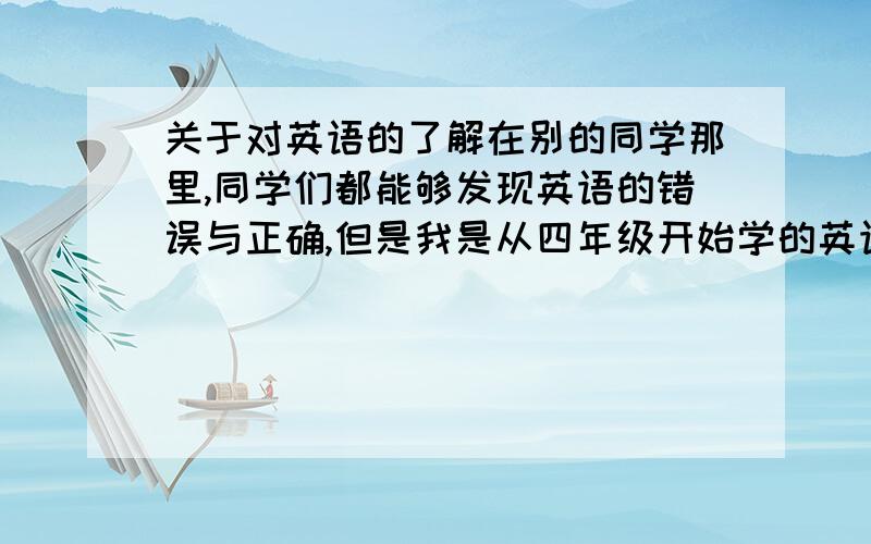 关于对英语的了解在别的同学那里,同学们都能够发现英语的错误与正确,但是我是从四年级开始学的英语,对于那些许许多多的英语问题我实在是很不明白啊,我很想好好的学好英语,对于那些