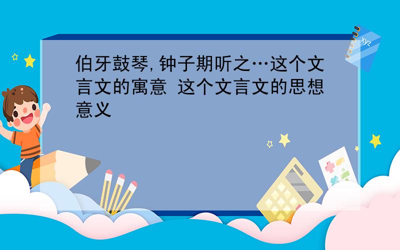 伯牙鼓琴,钟子期听之…这个文言文的寓意 这个文言文的思想意义