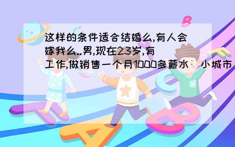 这样的条件适合结婚么,有人会嫁我么..男,现在23岁,有工作,做销售一个月1000多薪水(小城市),有住房(三居室能和父母分开).无存款.家庭是一般家庭.父母都是普通工薪阶层.本人人品德没问题.大