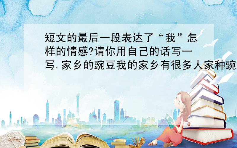 短文的最后一段表达了“我”怎样的情感?请你用自己的话写一写.家乡的豌豆我的家乡有很多人家种豌豆,我家也不例外.到了豌豆开花的时候,便是我们这些乡间孩子最快活的赏花日子.豌豆花