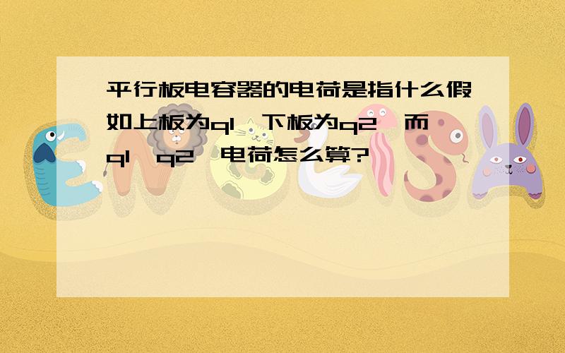 平行板电容器的电荷是指什么假如上板为q1,下板为q2,而q1≠q2,电荷怎么算?