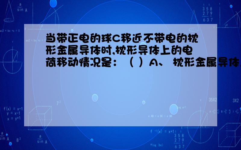 当带正电的球C移近不带电的枕形金属导体时,枕形导体上的电荷移动情况是：（ ）A、 枕形金属导体上的正电荷向B端移动,负电荷不移动B、枕形金属导体上的带负电的电子向A端移动,正电荷不