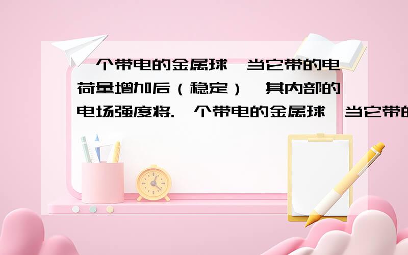 一个带电的金属球,当它带的电荷量增加后（稳定）,其内部的电场强度将.一个带电的金属球,当它带的电荷量增加后（稳定）,其内部的电场强度将（ ）A.一定增强 B.一定减弱 C.可能增加,也可