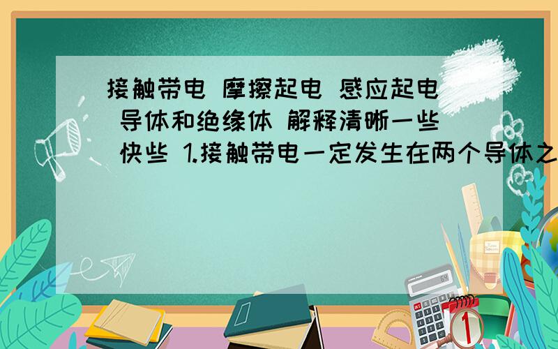 接触带电 摩擦起电 感应起电 导体和绝缘体 解释清晰一些 快些 1.接触带电一定发生在两个导体之间吗?2.摩擦起电一定发生在两个绝缘体之间吗?如果两导体摩擦会起电吗,一个导体一个绝缘体