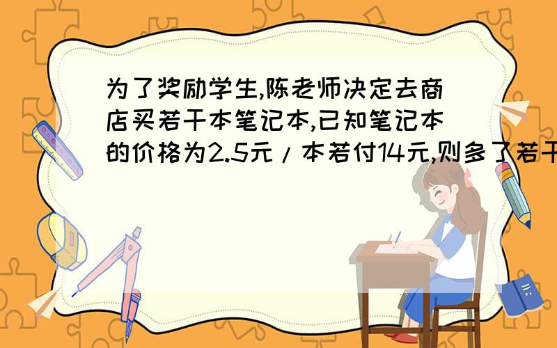 为了奖励学生,陈老师决定去商店买若干本笔记本,已知笔记本的价格为2.5元/本若付14元,则多了若干元;若付12元,则不够买那么多笔记本,问陈老师原打算买多少本笔记本?要方程,二元的