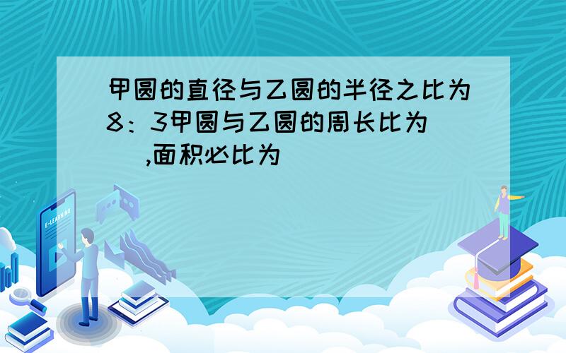 甲圆的直径与乙圆的半径之比为8：3甲圆与乙圆的周长比为（ ）,面积必比为（ ）