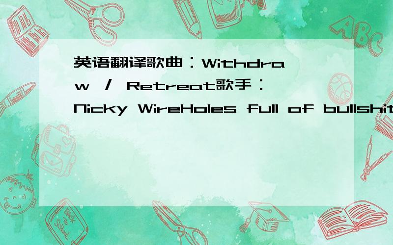 英语翻译歌曲：Withdraw ／ Retreat歌手：Nicky WireHoles full of bullshit withdraw retreatFutures built on sand withdraw retreatConcrete bunkers evermore withdraw retreatEven the clothes I'm inwithdraw retreatI'm undoneI've seen throughthe d