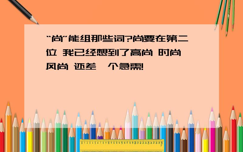 “尚”能组那些词?尚要在第二位 我已经想到了高尚 时尚 风尚 还差一个急需!