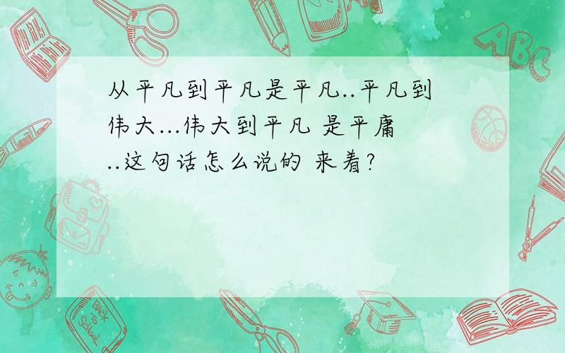 从平凡到平凡是平凡..平凡到伟大...伟大到平凡 是平庸..这句话怎么说的 来着?