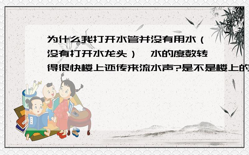 为什么我打开水管并没有用水（没有打开水龙头）,水的度数转得很快楼上还传来流水声?是不是楼上的水就是用我家的度数啊?转的好快哦,一扭就转的飞快,一扭楼上就传来流水声.